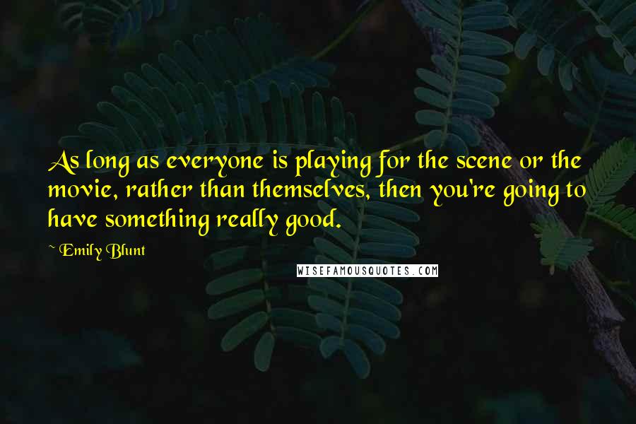 Emily Blunt quotes: As long as everyone is playing for the scene or the movie, rather than themselves, then you're going to have something really good. Emily Blunt quotes: As long as everyone is playing for the scene or the movie, rather than themselves, then you're going to have something really good.
