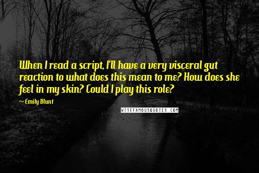Emily Blunt quotes: When I read a script, I'll have a very visceral gut reaction to what does this mean to me? How does she feel in my skin? Could I play this Emily Blunt quotes: When I read a script, I'll have a very visceral gut reaction to what does this mean to me? How does she feel in my skin? Could I play this