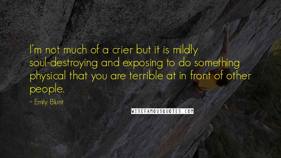 Emily Blunt quotes: I'm not much of a crier but it is mildly soul-destroying and exposing to do something physical that you are terrible at in front of other people. Emily Blunt quotes: I'm not much of a crier but it is mildly soul-destroying and exposing to do something physical that you are terrible at in front of other people.