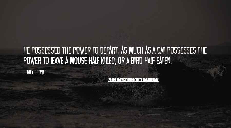 Emily Bronte quotes: He possessed the power to depart, as much as a cat possesses the power to leave a mouse half killed, or a bird half eaten.