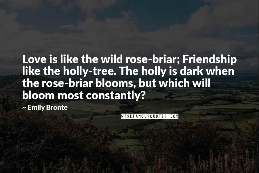 Emily Bronte quotes: Love is like the wild rose-briar; Friendship like the holly-tree. The holly is dark when the rose-briar blooms, but which will bloom most constantly? Emily Bronte quotes: Love is like the wild rose-briar; Friendship like the holly-tree. The holly is dark when the rose-briar blooms, but which will bloom most constantly?