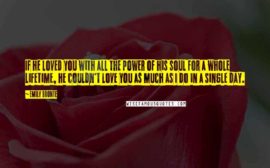 Emily Bronte quotes: If he loved you with all the power of his soul for a whole lifetime, he couldn't love you as much as I do in a single day. Emily Bronte quotes: If he loved you with all the power of his soul for a whole lifetime, he couldn't love you as much as I do in a single day.