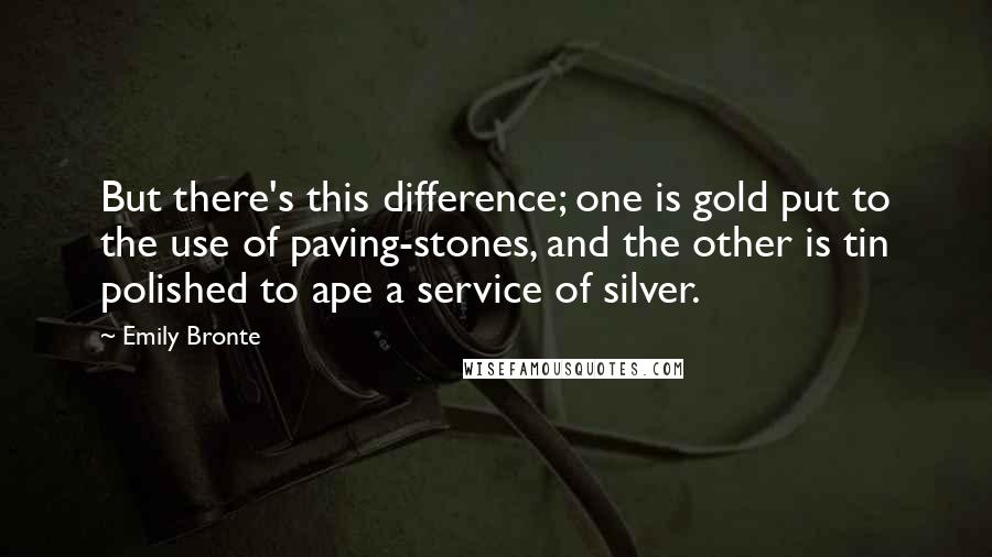 Emily Bronte quotes: But there's this difference; one is gold put to the use of paving-stones, and the other is tin polished to ape a service of silver. Emily Bronte quotes: But there's this difference; one is gold put to the use of paving-stones, and the other is tin polished to ape a service of silver.