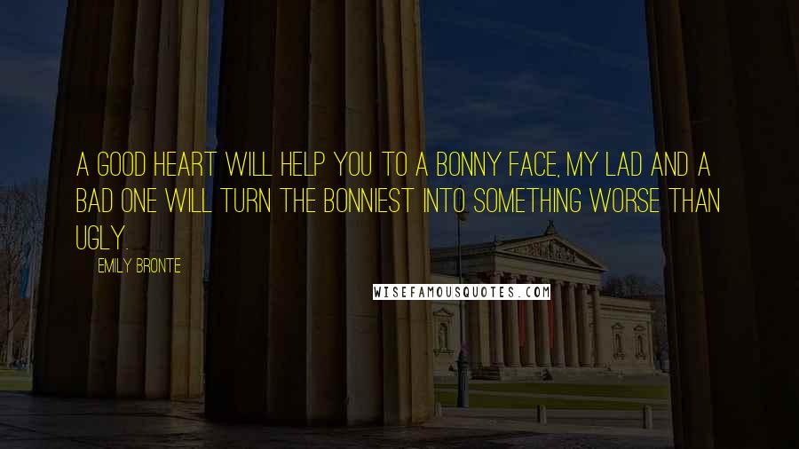 Emily Bronte quotes: A good heart will help you to a bonny face, my lad and a bad one will turn the bonniest into something worse than ugly. Emily Bronte quotes: A good heart will help you to a bonny face, my lad and a bad one will turn the bonniest into something worse than ugly.