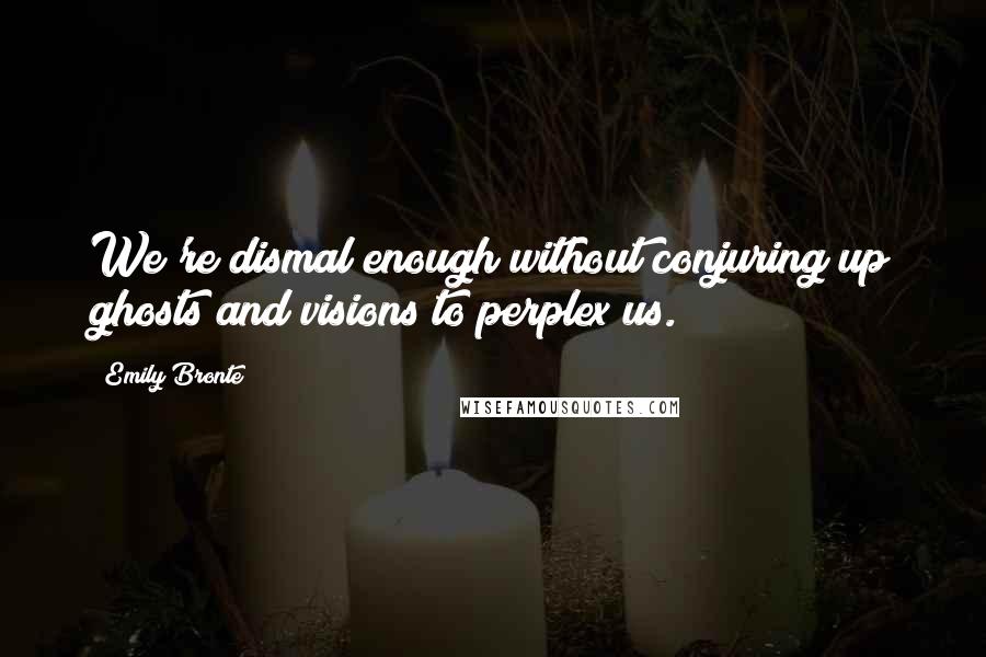 Emily Bronte quotes: We're dismal enough without conjuring up ghosts and visions to perplex us.