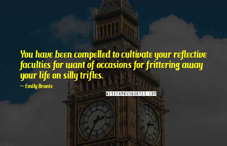 Emily Bronte quotes: You have been compelled to cultivate your reflective faculties for want of occasions for frittering away your life on silly trifles.