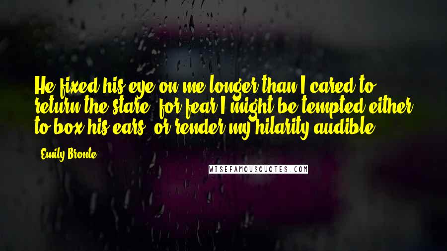 Emily Bronte quotes: He fixed his eye on me longer than I cared to return the stare, for fear I might be tempted either to box his ears, or render my hilarity audible.