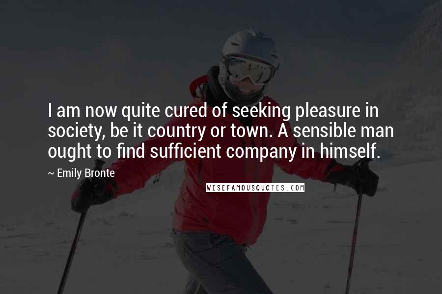 Emily Bronte quotes: I am now quite cured of seeking pleasure in society, be it country or town. A sensible man ought to find sufficient company in himself. Emily Bronte quotes: I am now quite cured of seeking pleasure in society, be it country or town. A sensible man ought to find sufficient company in himself.