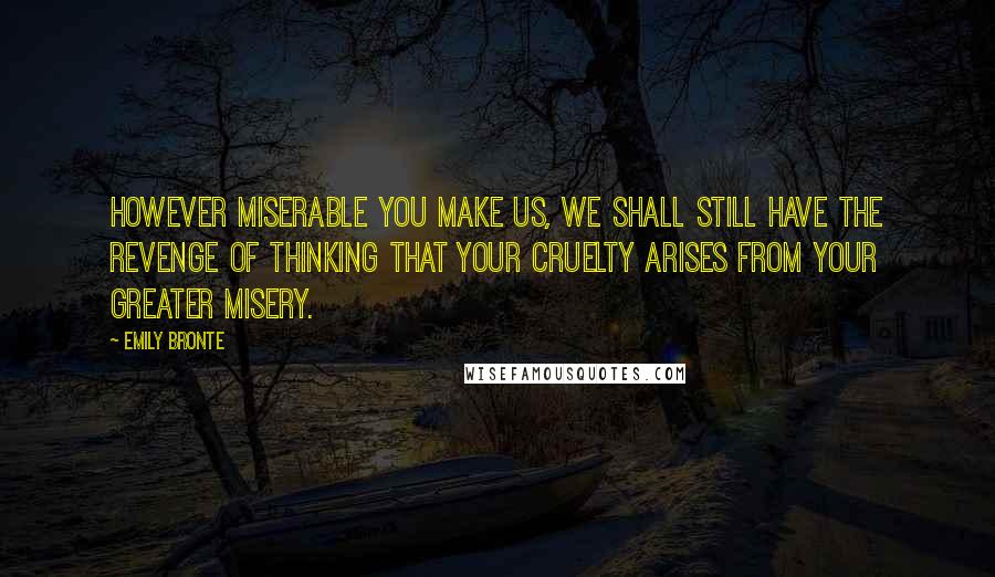 Emily Bronte quotes: However miserable you make us, we shall still have the revenge of thinking that your cruelty arises from your greater misery.