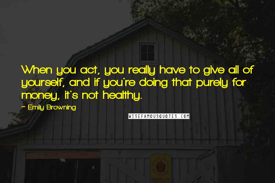 Emily Browning quotes: When you act, you really have to give all of yourself, and if you're doing that purely for money, it's not healthy.