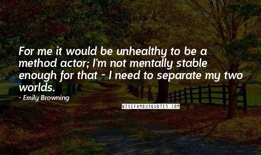 Emily Browning quotes: For me it would be unhealthy to be a method actor; I'm not mentally stable enough for that - I need to separate my two worlds.