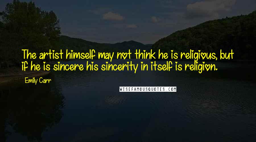 Emily Carr quotes: The artist himself may not think he is religious, but if he is sincere his sincerity in itself is religion. Emily Carr quotes: The artist himself may not think he is religious, but if he is sincere his sincerity in itself is religion.