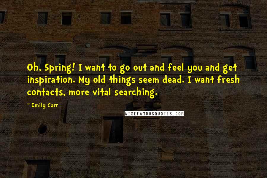 Emily Carr quotes: Oh, Spring! I want to go out and feel you and get inspiration. My old things seem dead. I want fresh contacts, more vital searching. Emily Carr quotes: Oh, Spring! I want to go out and feel you and get inspiration. My old things seem dead. I want fresh contacts, more vital searching.