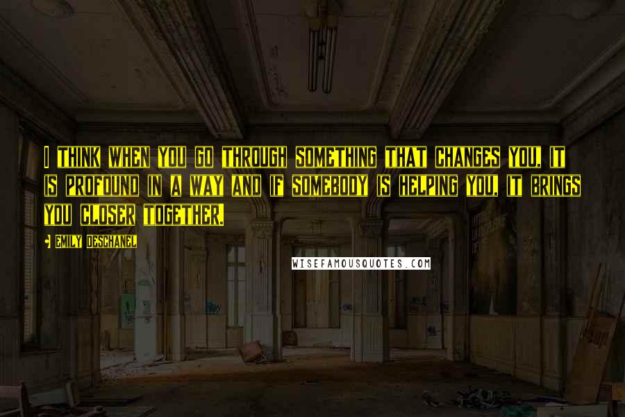 Emily Deschanel quotes: I think when you go through something that changes you, it is profound in a way and if somebody is helping you, it brings you closer together.