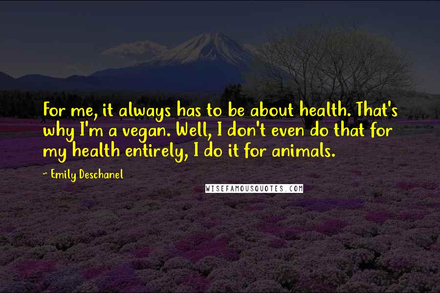 Emily Deschanel quotes: For me, it always has to be about health. That's why I'm a vegan. Well, I don't even do that for my health entirely, I do it for animals.