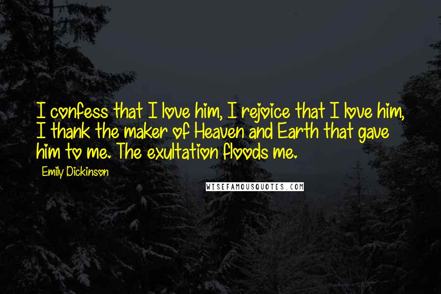 Emily Dickinson quotes: I confess that I love him, I rejoice that I love him, I thank the maker of Heaven and Earth that gave him to me. The exultation floods me.