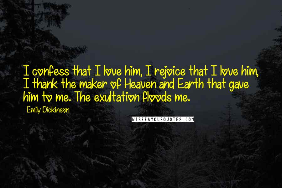 Emily Dickinson quotes: I confess that I love him, I rejoice that I love him, I thank the maker of Heaven and Earth that gave him to me. The exultation floods me. Emily Dickinson quotes: I confess that I love him, I rejoice that I love him, I thank the maker of Heaven and Earth that gave him to me. The exultation floods me.