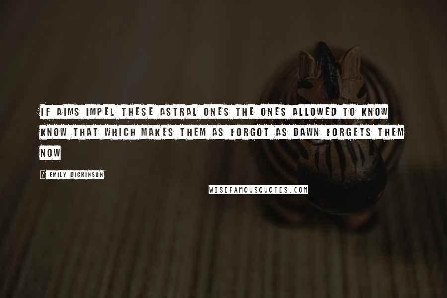 Emily Dickinson quotes: If Aims impel these Astral Ones The ones allowed to know Know that which makes them as forgot As Dawn forgets them now