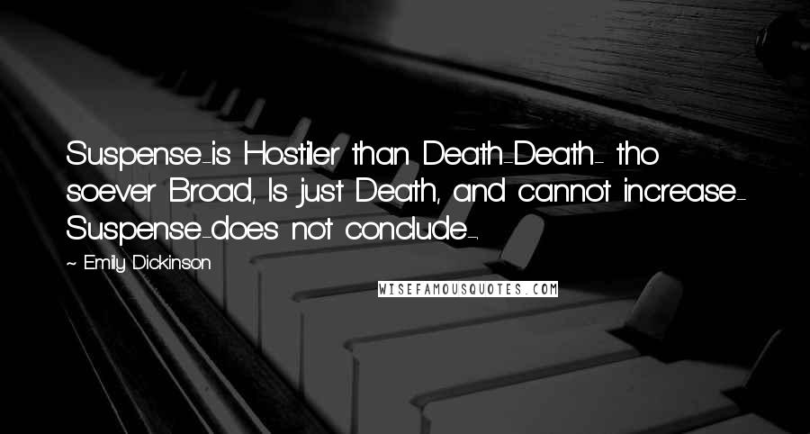 Emily Dickinson quotes: Suspense-is Hostiler than Death-Death- tho soever Broad, Is just Death, and cannot increase- Suspense-does not conclude-. Emily Dickinson quotes: Suspense-is Hostiler than Death-Death- tho soever Broad, Is just Death, and cannot increase- Suspense-does not conclude-.