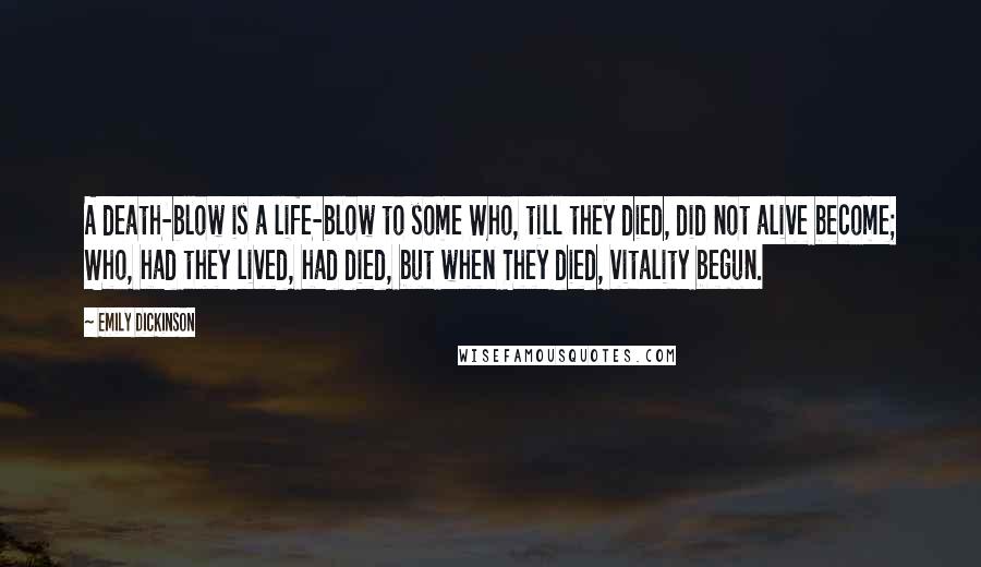 Emily Dickinson quotes: A death-blow is a life-blow to some Who, till they died, did not alive become; Who, had they lived, had died, but when They died, vitality begun. Emily Dickinson quotes: A death-blow is a life-blow to some Who, till they died, did not alive become; Who, had they lived, had died, but when They died, vitality begun.