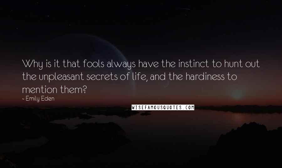 Emily Eden quotes: Why is it that fools always have the instinct to hunt out the unpleasant secrets of life, and the hardiness to mention them? Emily Eden quotes: Why is it that fools always have the instinct to hunt out the unpleasant secrets of life, and the hardiness to mention them?
