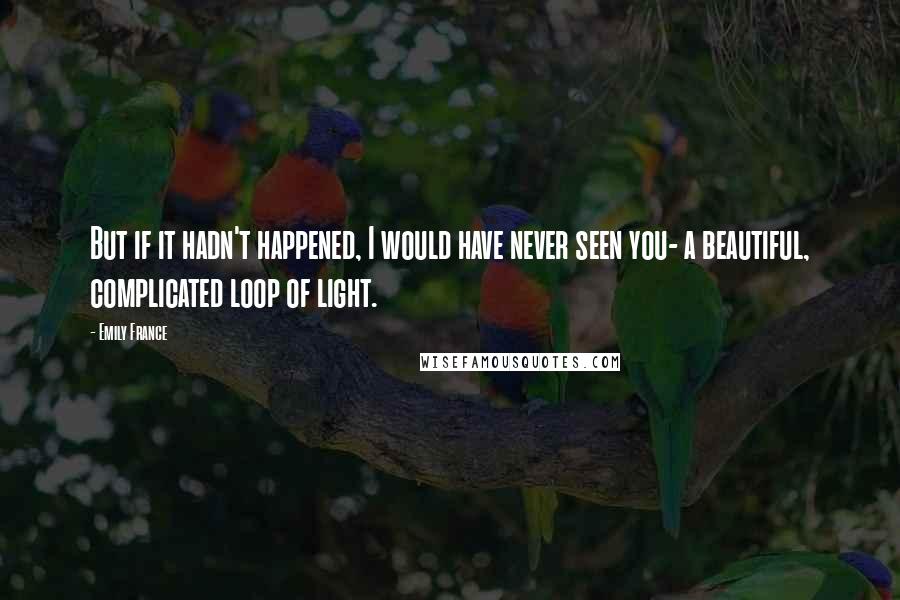 Emily France quotes: But if it hadn't happened, I would have never seen you- a beautiful, complicated loop of light.