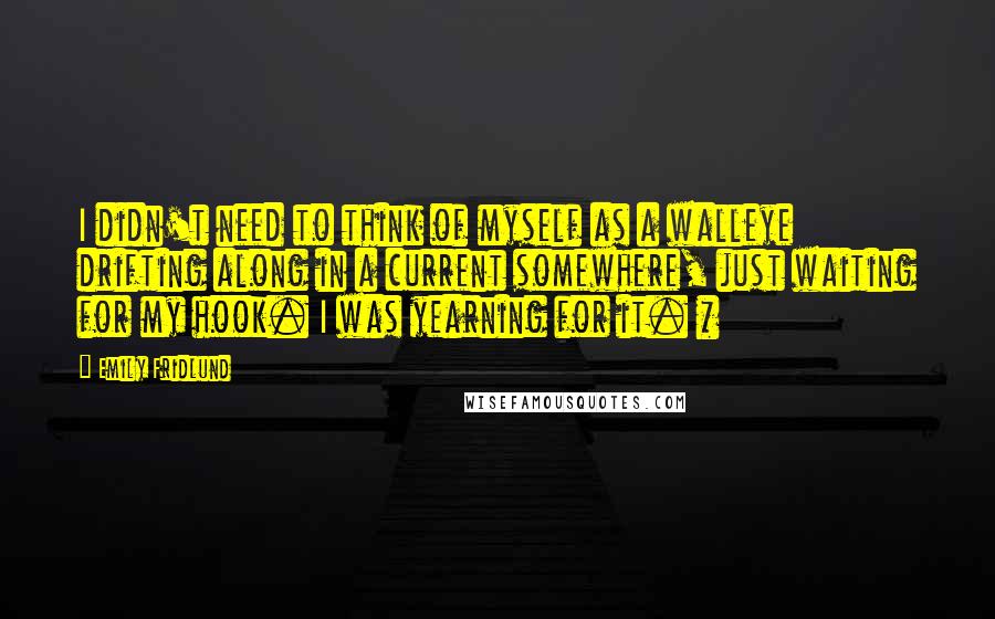 Emily Fridlund quotes: I didn't need to think of myself as a walleye drifting along in a current somewhere, just waiting for my hook. I was yearning for it. * Emily Fridlund quotes: I didn't need to think of myself as a walleye drifting along in a current somewhere, just waiting for my hook. I was yearning for it. *