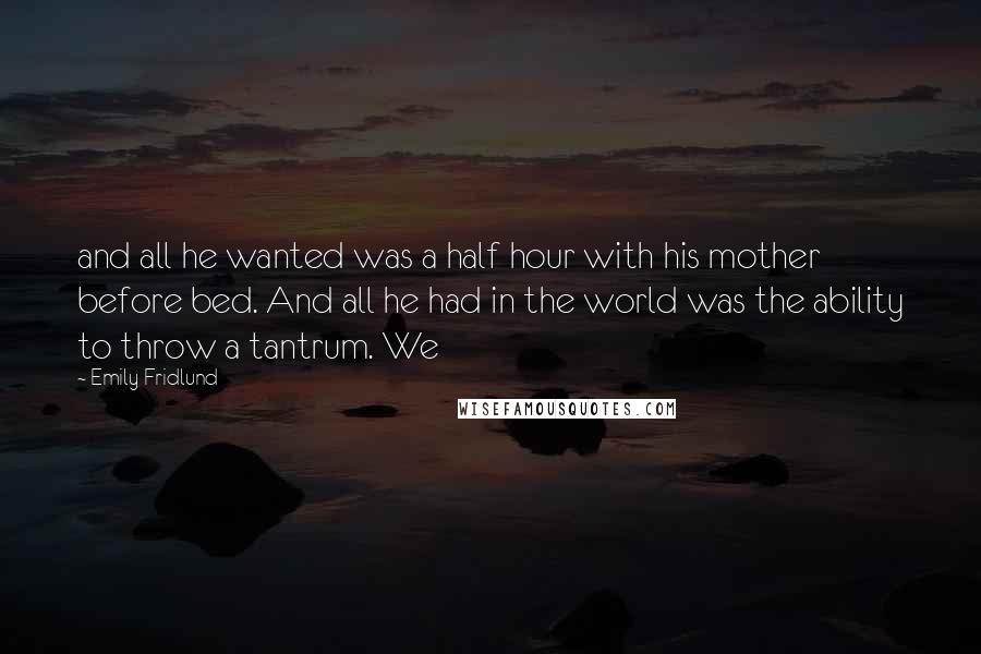 Emily Fridlund quotes: and all he wanted was a half hour with his mother before bed. And all he had in the world was the ability to throw a tantrum. We Emily Fridlund quotes: and all he wanted was a half hour with his mother before bed. And all he had in the world was the ability to throw a tantrum. We