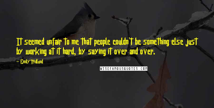 Emily Fridlund quotes: It seemed unfair to me that people couldn't be something else just by working at it hard, by saying it over and over. Emily Fridlund quotes: It seemed unfair to me that people couldn't be something else just by working at it hard, by saying it over and over.