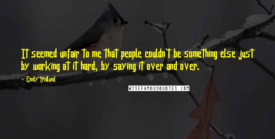 Emily Fridlund quotes: It seemed unfair to me that people couldn't be something else just by working at it hard, by saying it over and over.