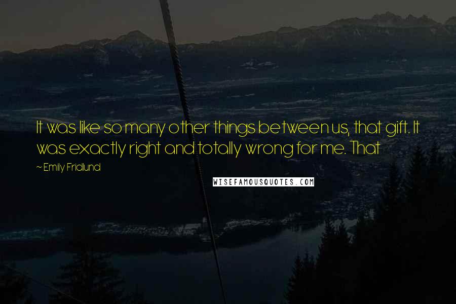 Emily Fridlund quotes: It was like so many other things between us, that gift. It was exactly right and totally wrong for me. That