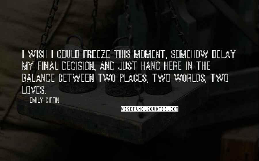 Emily Giffin quotes: I wish i could freeze this moment, somehow delay my final decision, and just hang here in the balance between two places, two worlds, two loves. Emily Giffin quotes: I wish i could freeze this moment, somehow delay my final decision, and just hang here in the balance between two places, two worlds, two loves.