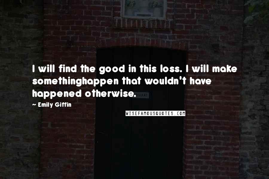 Emily Giffin quotes: I will find the good in this loss. I will make somethinghappen that wouldn't have happened otherwise. Emily Giffin quotes: I will find the good in this loss. I will make somethinghappen that wouldn't have happened otherwise.