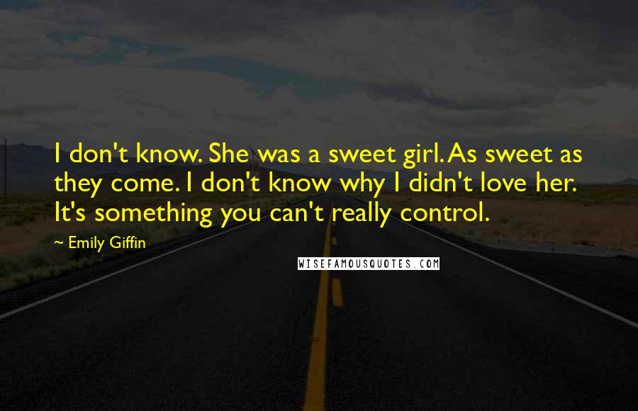 Emily Giffin quotes: I don't know. She was a sweet girl. As sweet as they come. I don't know why I didn't love her. It's something you can't really control.
