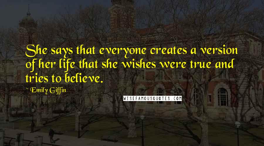 Emily Giffin quotes: She says that everyone creates a version of her life that she wishes were true and tries to believe. Emily Giffin quotes: She says that everyone creates a version of her life that she wishes were true and tries to believe.