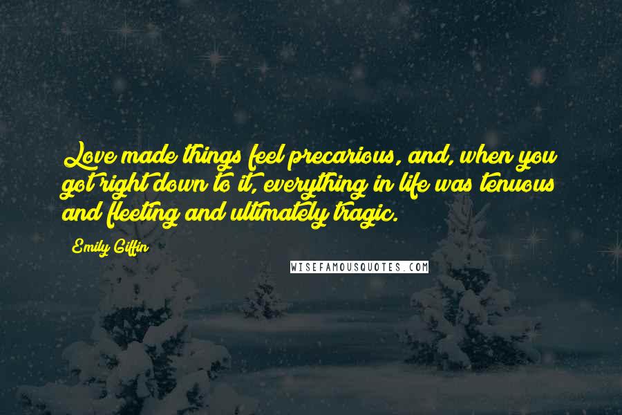 Emily Giffin quotes: Love made things feel precarious, and, when you got right down to it, everything in life was tenuous and fleeting and ultimately tragic. Emily Giffin quotes: Love made things feel precarious, and, when you got right down to it, everything in life was tenuous and fleeting and ultimately tragic.