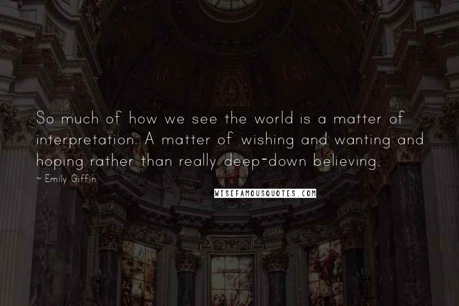 Emily Giffin quotes: So much of how we see the world is a matter of interpretation. A matter of wishing and wanting and hoping rather than really deep-down believing.