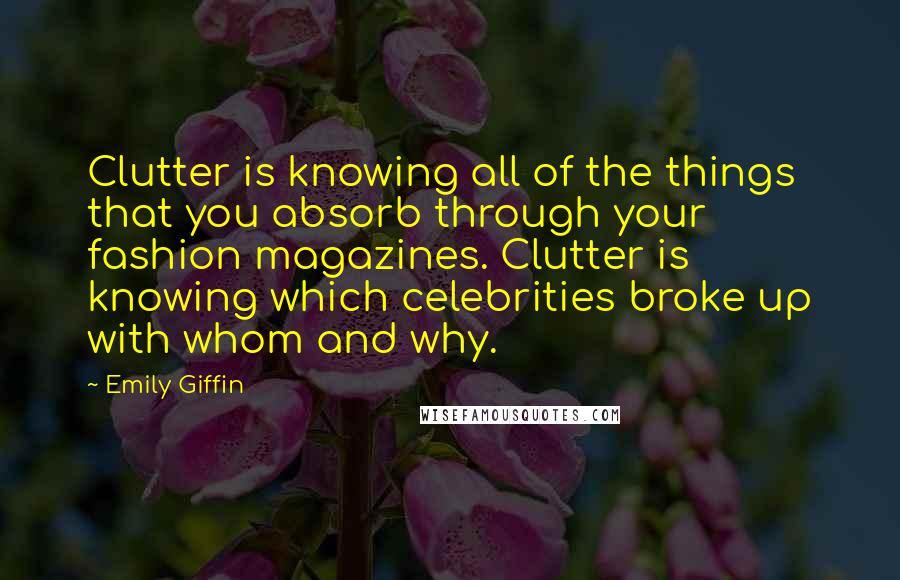 Emily Giffin quotes: Clutter is knowing all of the things that you absorb through your fashion magazines. Clutter is knowing which celebrities broke up with whom and why. Emily Giffin quotes: Clutter is knowing all of the things that you absorb through your fashion magazines. Clutter is knowing which celebrities broke up with whom and why.