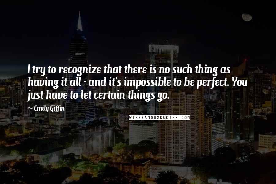 Emily Giffin quotes: I try to recognize that there is no such thing as having it all - and it's impossible to be perfect. You just have to let certain things go. Emily Giffin quotes: I try to recognize that there is no such thing as having it all - and it's impossible to be perfect. You just have to let certain things go.