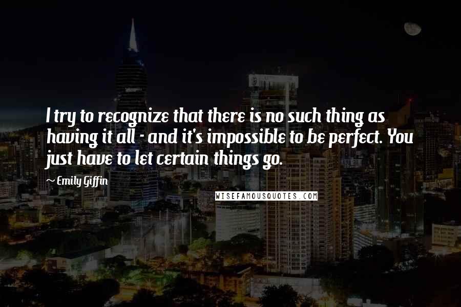 Emily Giffin quotes: I try to recognize that there is no such thing as having it all - and it's impossible to be perfect. You just have to let certain things go.