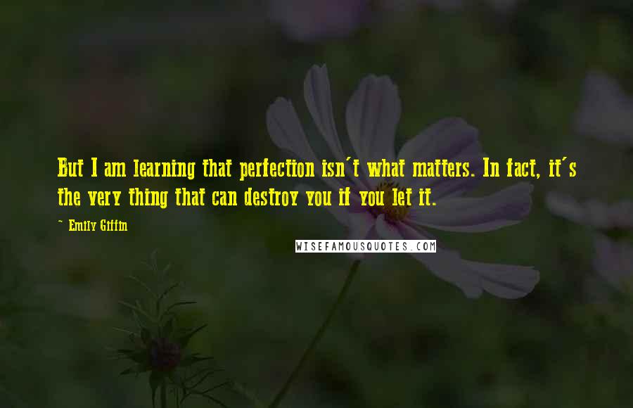 Emily Giffin quotes: But I am learning that perfection isn't what matters. In fact, it's the very thing that can destroy you if you let it.