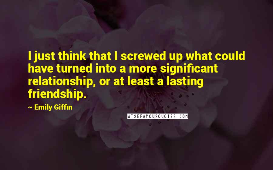 Emily Giffin quotes: I just think that I screwed up what could have turned into a more significant relationship, or at least a lasting friendship.