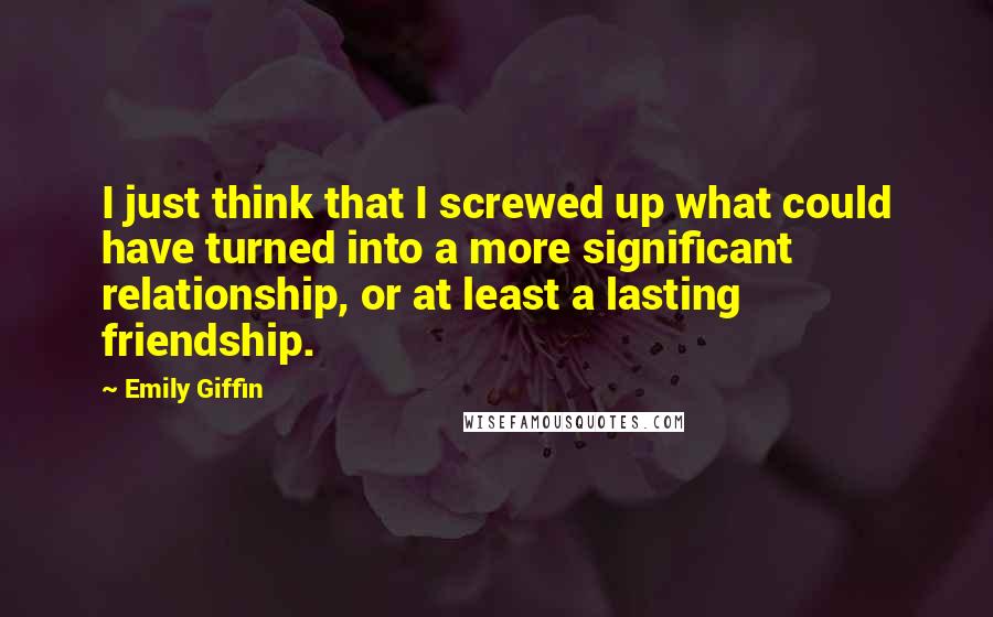 Emily Giffin quotes: I just think that I screwed up what could have turned into a more significant relationship, or at least a lasting friendship. Emily Giffin quotes: I just think that I screwed up what could have turned into a more significant relationship, or at least a lasting friendship.