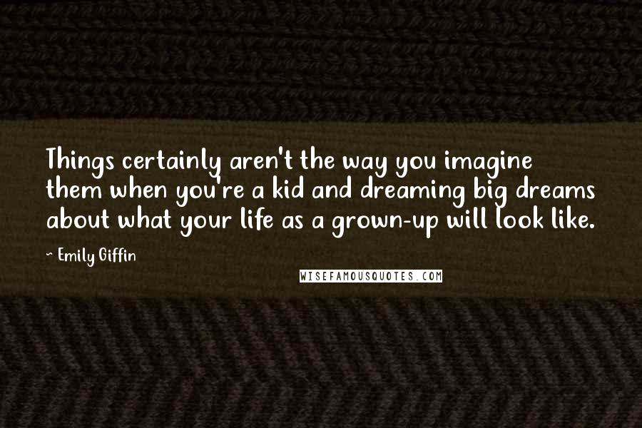 Emily Giffin quotes: Things certainly aren't the way you imagine them when you're a kid and dreaming big dreams about what your life as a grown-up will look like. Emily Giffin quotes: Things certainly aren't the way you imagine them when you're a kid and dreaming big dreams about what your life as a grown-up will look like.