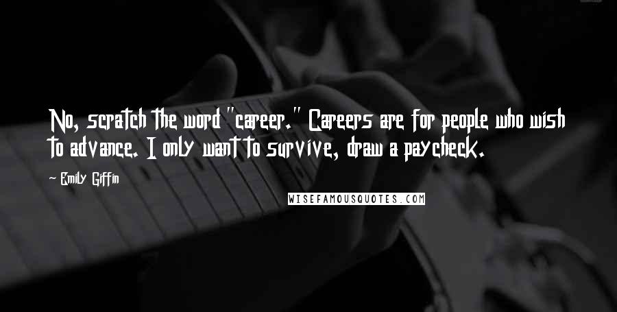 Emily Giffin quotes: No, scratch the word "career." Careers are for people who wish to advance. I only want to survive, draw a paycheck. Emily Giffin quotes: No, scratch the word "career." Careers are for people who wish to advance. I only want to survive, draw a paycheck.