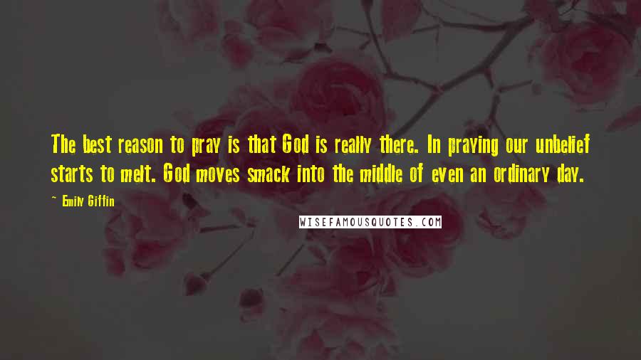 Emily Giffin quotes: The best reason to pray is that God is really there. In praying our unbelief starts to melt. God moves smack into the middle of even an ordinary day. Emily Giffin quotes: The best reason to pray is that God is really there. In praying our unbelief starts to melt. God moves smack into the middle of even an ordinary day.