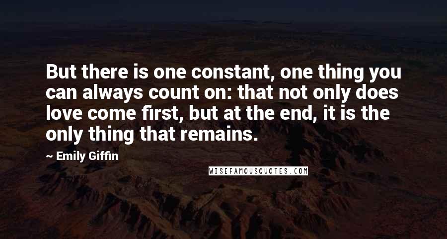Emily Giffin quotes: But there is one constant, one thing you can always count on: that not only does love come first, but at the end, it is the only thing that remains. Emily Giffin quotes: But there is one constant, one thing you can always count on: that not only does love come first, but at the end, it is the only thing that remains.