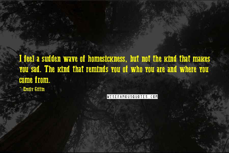 Emily Giffin quotes: I feel a sudden wave of homesickness, but not the kind that makes you sad. The kind that reminds you of who you are and where you come from. Emily Giffin quotes: I feel a sudden wave of homesickness, but not the kind that makes you sad. The kind that reminds you of who you are and where you come from.