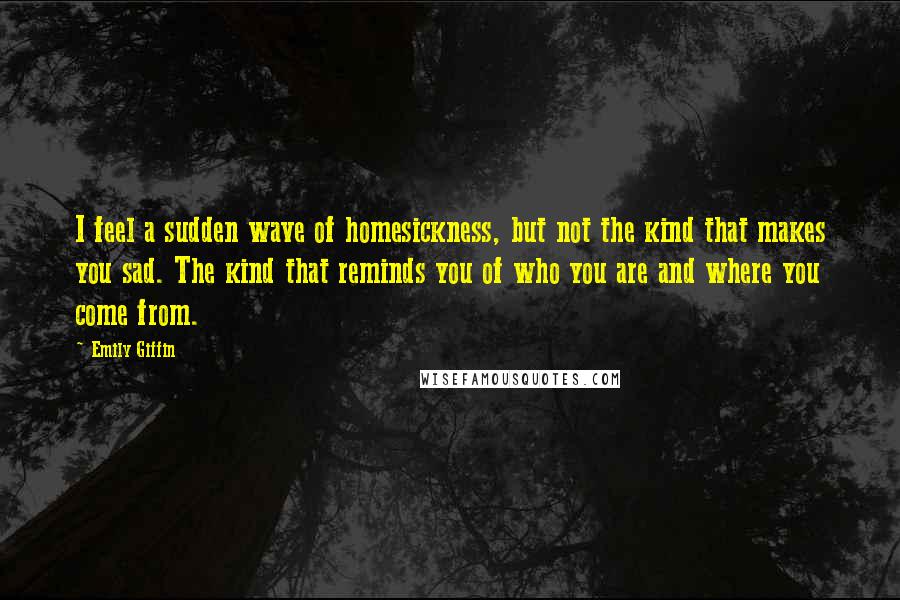 Emily Giffin quotes: I feel a sudden wave of homesickness, but not the kind that makes you sad. The kind that reminds you of who you are and where you come from.