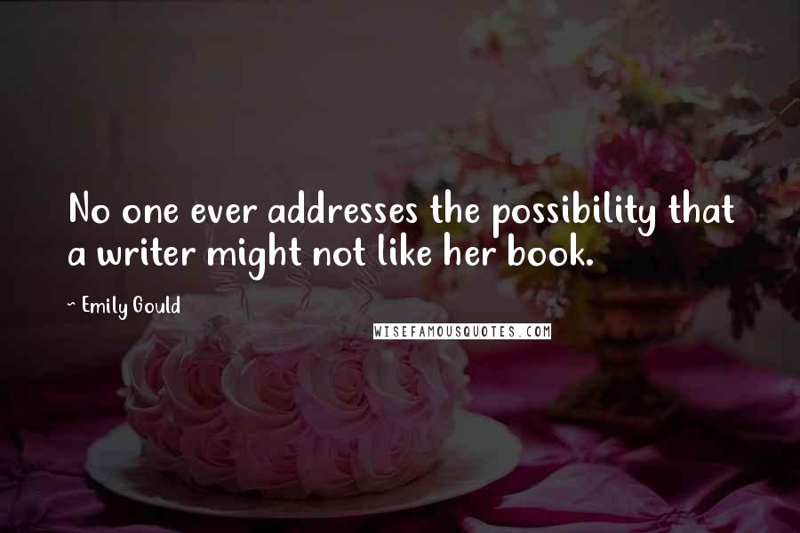 Emily Gould quotes: No one ever addresses the possibility that a writer might not like her book. Emily Gould quotes: No one ever addresses the possibility that a writer might not like her book.